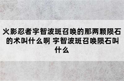 火影忍者宇智波斑召唤的那两颗陨石的术叫什么啊 宇智波斑召唤陨石叫什么